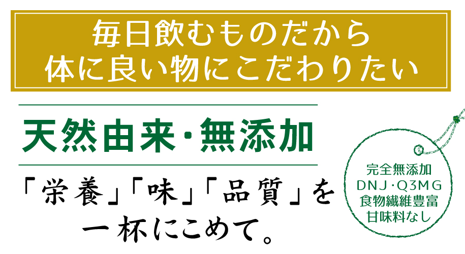 毎日飲むものだから体に良い物にこだわりたい！天然由来・無添加「栄養・味・品質」を一杯にこめて。