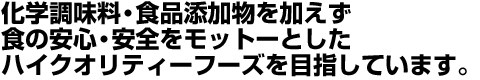 化学調味料・食品添加物を加えず食の安心・安全をモットーとしたハイクオリティーフーズを目指しています。