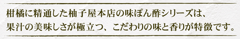 柑橘に精通した柚子屋本店の味ぽん酢シリーズは、果汁の美味しさが極立つ、こだわりの味と香りが特徴です。